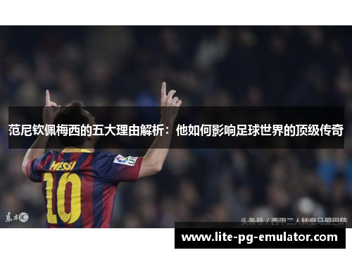 范尼钦佩梅西的五大理由解析：他如何影响足球世界的顶级传奇