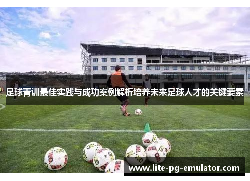 足球青训最佳实践与成功案例解析培养未来足球人才的关键要素