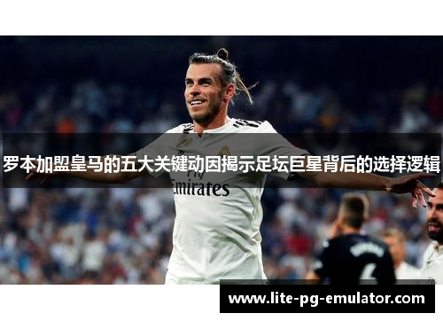 罗本加盟皇马的五大关键动因揭示足坛巨星背后的选择逻辑 罗本加盟皇马的五大关键动因揭示足坛巨星背后的选择逻辑