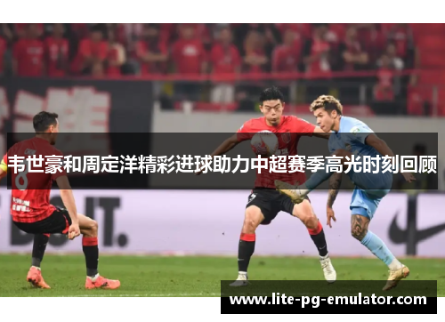 韦世豪和周定洋精彩进球助力中超赛季高光时刻回顾 韦世豪和周定洋精彩进球助力中超赛季高光时刻回顾