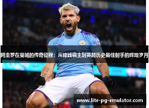 阿圭罗在曼城的传奇征程：从锋线霸主到英超历史最佳射手的辉煌岁月