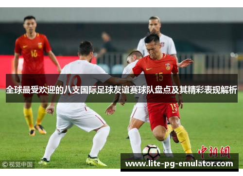 全球最受欢迎的八支国际足球友谊赛球队盘点及其精彩表现解析 全球最受欢迎的八支国际足球友谊赛球队盘点及其精彩表现解析