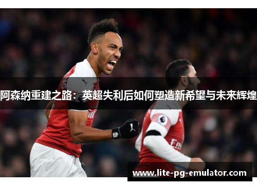 阿森纳重建之路:英超失利后如何塑造新希望与未来辉煌 阿森纳重建之路:英超失利后如何塑造新希望与未来辉煌