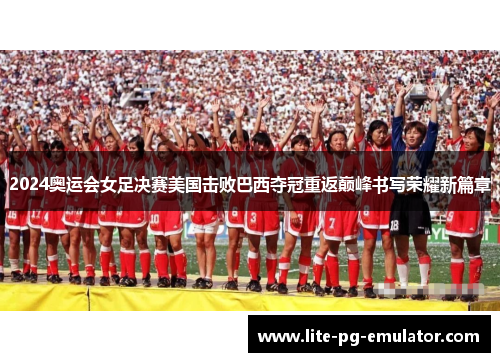 2024奥运会女足决赛美国击败巴西夺冠重返巅峰书写荣耀新篇章