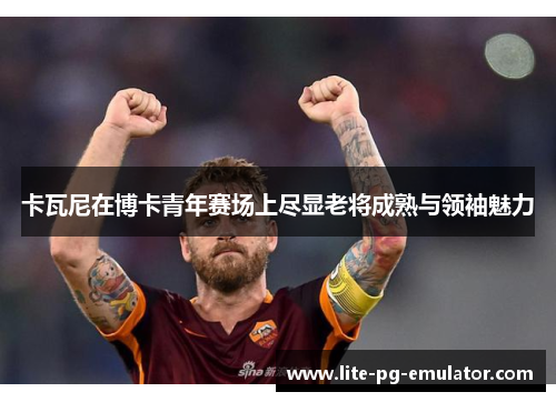卡瓦尼在博卡青年赛场上尽显老将成熟与领袖魅力 卡瓦尼在博卡青年赛场上尽显老将成熟与领袖魅力