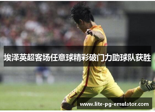 埃泽英超客场任意球精彩破门力助球队获胜 埃泽英超客场任意球精彩破门力助球队获胜
