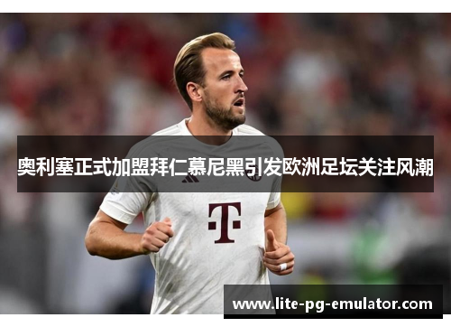 奥利塞正式加盟拜仁慕尼黑引发欧洲足坛关注风潮 奥利塞正式加盟拜仁慕尼黑引发欧洲足坛关注风潮