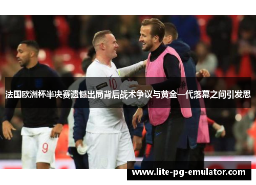 法国欧洲杯半决赛遗憾出局背后战术争议与黄金一代落幕之问引发思 法国欧洲杯半决赛遗憾出局背后战术争议与黄金一代落幕之问引发思