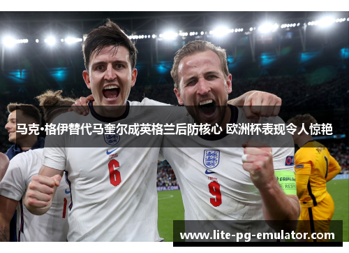 马克·格伊替代马奎尔成英格兰后防核心 欧洲杯表现令人惊艳